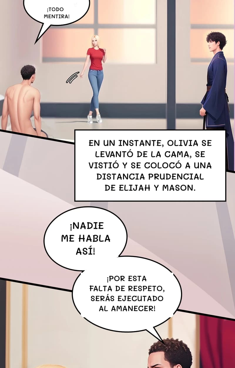 ¡Todo mentira!
En un instante, Olivia se levantó de la cama, se vistió y se colocó a una distancia prudencial de Elijah y Mason.
¡Nadie me habla así!
¡Por esta falta de respeto, serás ejecutado al amanecer!