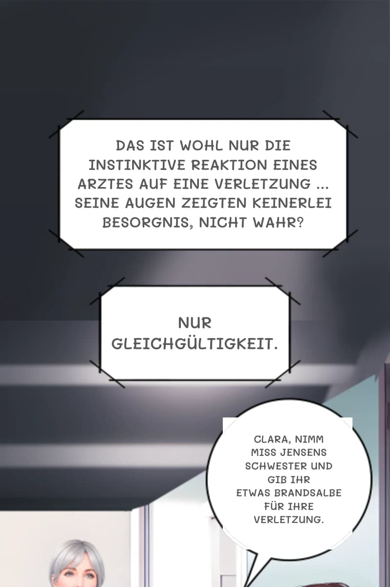 Das ist wohl nur die instinktive Reaktion eines Arztes auf eine Verletzung ... seine Augen zeigten keinerlei Besorgnis, nicht wahr?
Nur Gleichgültigkeit.
Clara, nimm Miss Jensens Schwester und gib ihr etwas Brandsalbe für ihre Verletzung.