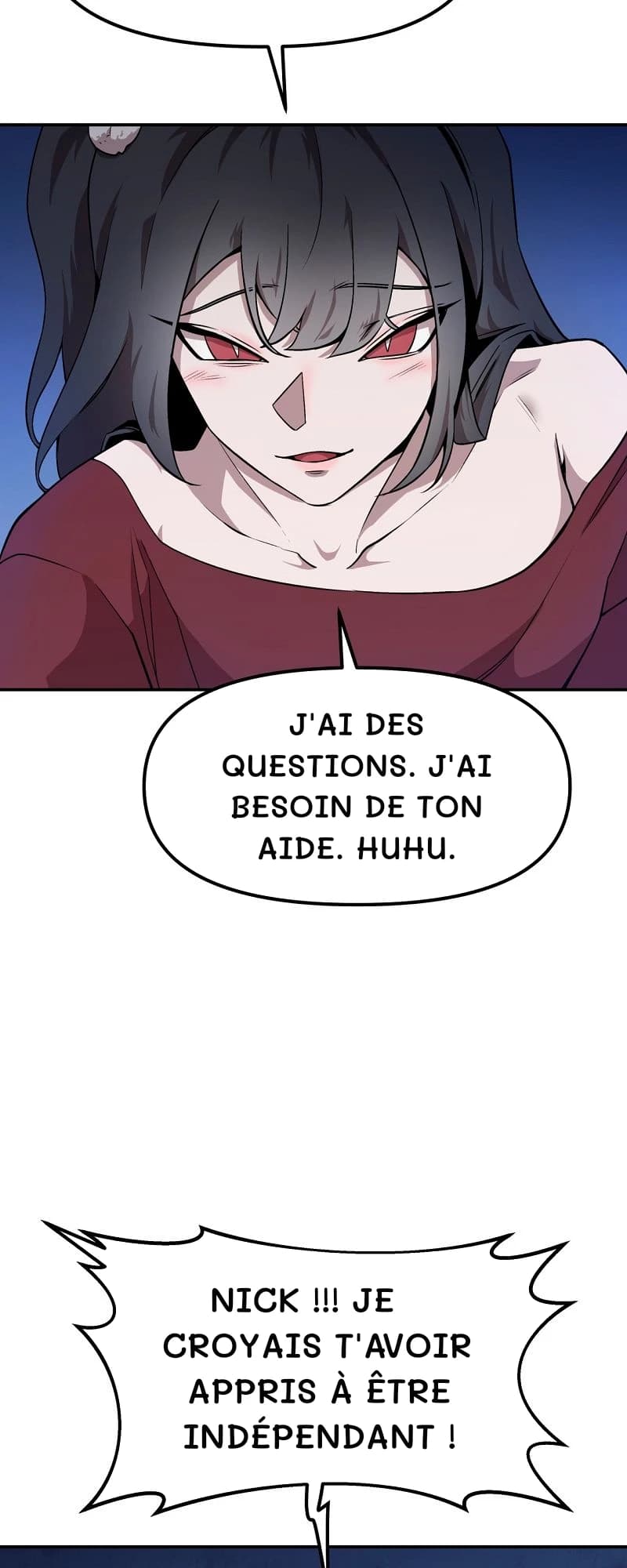 J'ai des questions. J'ai besoin de ton aide. Huhu.
Nick !!! Je croyais t'avoir appris à être indépendant !