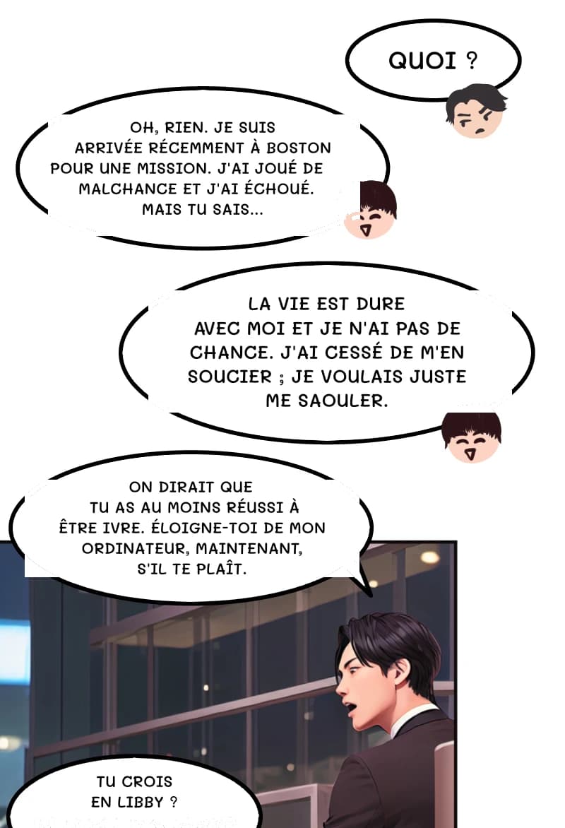 QUOI ?
OH, RIEN. JE SUIS ARRIVÉE RÉCEMMENT À BOSTON POUR UNE MISSION. J'AI JOUÉ DE MALCHANCE ET J'AI ÉCHOUÉ. MAIS TU SAIS...
La vie est dure avec moi et je n'ai pas de chance. J'ai cessé de m'en soucier ; je voulais juste me saouler.
ON DIRAIT QUE TU AS AU MOINS RÉUSSI À ÊTRE IVRE. ÉLOIGNE-TOI DE MON ORDINATEUR, MAINTENANT, S'IL TE PLAÎT.
Tu crois en Libby ?