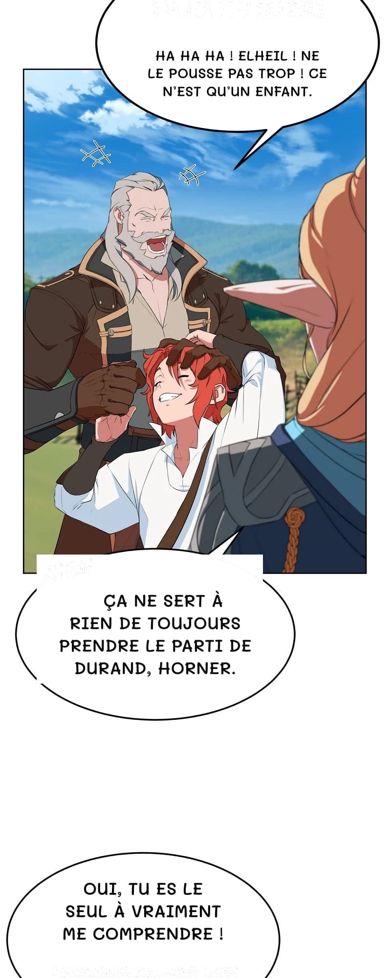 Ha ha ha ! Elheil ! Ne le pousse pas trop ! Ce n’est qu’un enfant.
Ça ne sert à rien de toujours prendre le parti de Durand, Horner.
Oui, tu es le seul à vraiment me comprendre !