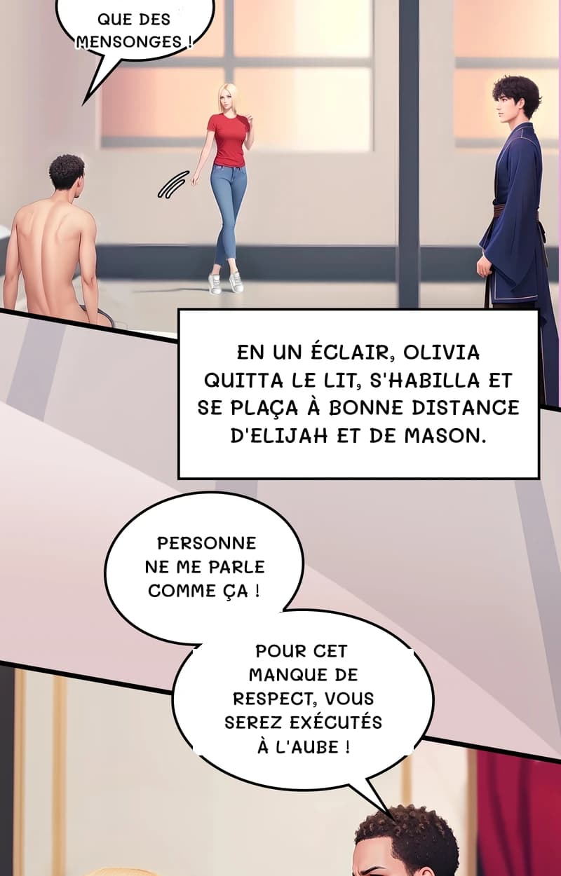 Que des mensonges !
En un éclair, Olivia quitta le lit, s'habilla et se plaça à bonne distance d'Elijah et de Mason.
Personne ne me parle comme ça !
Pour cet manque de respect, vous serez exécutés à l'aube !
