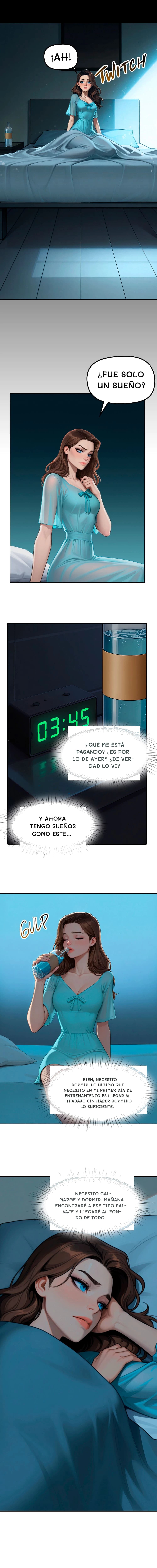 ¡Ah!
¿Fue solo un sueño?
¿Qué me está pasando? ¿Es por lo de ayer? ¿De verdad lo vi?
Y ahora tengo sueños como este...
Bien, necesito dormir. Lo último que necesito en mi primer día de entrenamiento es llegar al trabajo sin haber dormido lo suficiente.
Necesito calmarme y dormir. Mañana encontraré a ese tipo salvaje y llegaré al fondo de todo.