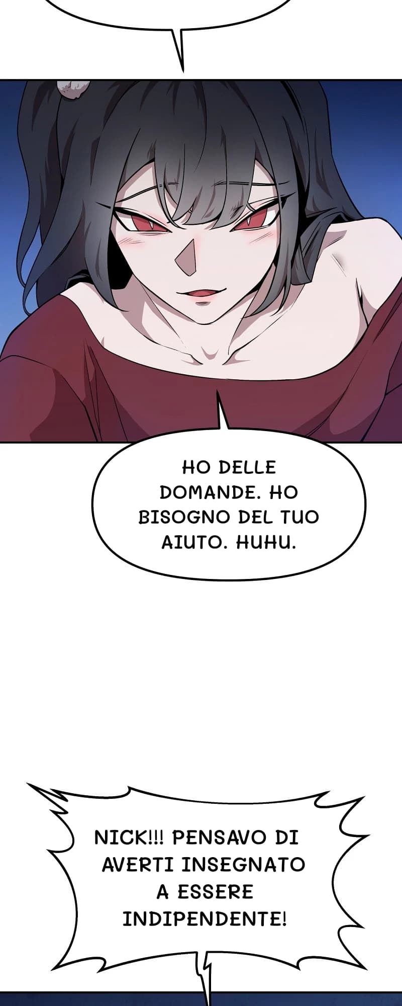 Ho delle domande. Ho bisogno del tuo aiuto. Huhu.
Nick!!! Pensavo di averti insegnato a essere indipendente!
