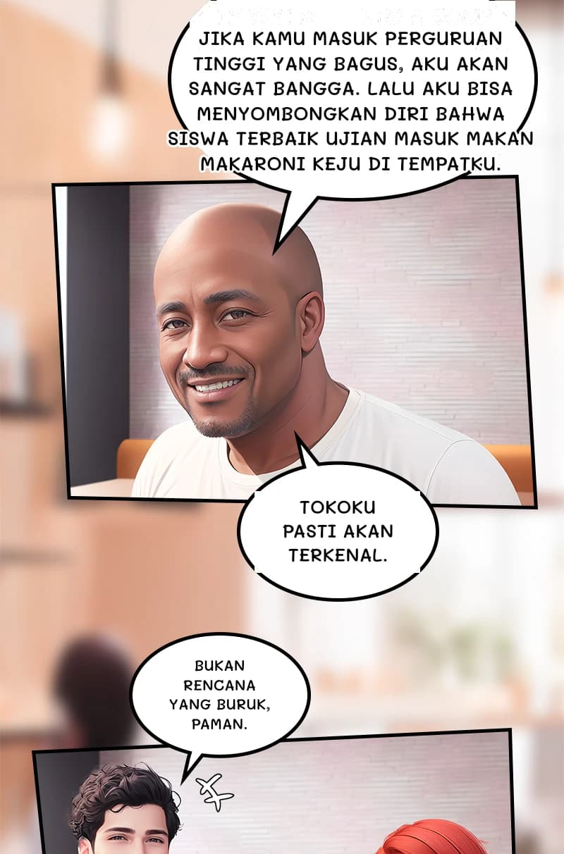 Jika kamu masuk perguruan tinggi yang bagus, aku akan sangat bangga. Lalu aku bisa menyombongkan diri bahwa siswa terbaik ujian masuk makan makaroni keju di tempatku.
Tokoku pasti akan terkenal.
Bukan rencana yang buruk, paman.