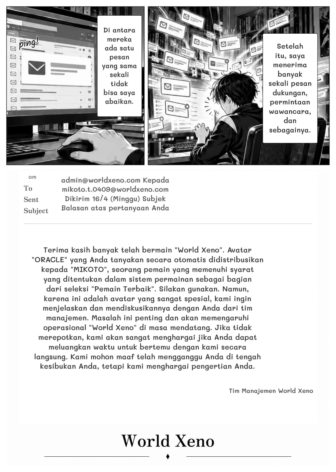 Di antara mereka ada satu pesan yang sama sekali tidak bisa saya abaikan.
Setelah itu, saya menerima banyak sekali pesan dukungan, permintaan wawancara, dan sebagainya.
om
admin@worldxeno.com Kepada mikoto.t.0409@worldxeno.com Dikirim 16/4 (Minggu) Subjek Balasan atas pertanyaan Anda
Terima kasih banyak telah bermain "World Xeno". Avatar "ORACLE" yang Anda tanyakan secara otomatis didistribusikan kepada "MIKOTO", seorang pemain yang memenuhi syarat yang ditentukan dalam sistem permainan sebagai bagian dari seleksi "Pemain Terbaik". Silakan gunakan. Namun, karena ini adalah avatar yang sangat spesial, kami ingin menjelaskan dan mendiskusikannya dengan Anda dari tim manajemen. Masalah ini penting dan akan memengaruhi operasional "World Xeno" di masa mendatang. Jika tidak merepotkan, kami akan sangat menghargai jika Anda dapat meluangkan waktu untuk bertemu dengan kami secara langsung. Kami mohon maaf telah mengganggu Anda di tengah kesibukan Anda, tetapi kami menghargai pengertian Anda.
Tim Manajemen World Xeno
