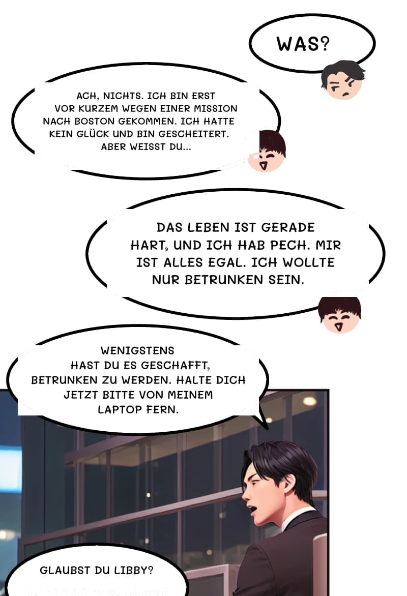 WAS?
ACH, NICHTS. ICH BIN ERST VOR KURZEM WEGEN EINER MISSION NACH BOSTON GEKOMMEN. ICH HATTE KEIN GLÜCK UND BIN GESCHEITERT. ABER WEISST DU...
Das Leben ist gerade hart, und ich hab Pech. Mir ist alles egal. Ich wollte nur betrunken sein.
WENIGSTENS HAST DU ES GESCHAFFT, BETRUNKEN ZU WERDEN. HALTE DICH JETZT BITTE VON MEINEM LAPTOP FERN.
Glaubst du Libby?